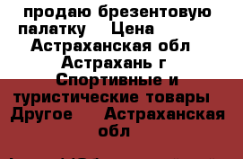 продаю брезентовую палатку  › Цена ­ 2 000 - Астраханская обл., Астрахань г. Спортивные и туристические товары » Другое   . Астраханская обл.